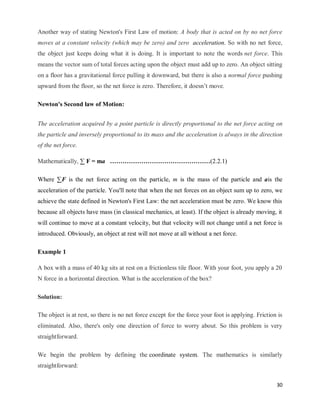30
Another way of stating Newton's First Law of motion: A body that is acted on by no net force
moves at a constant velocity (which may be zero) and zero acceleration. So with no net force,
the object just keeps doing what it is doing. It is important to note the words net force. This
means the vector sum of total forces acting upon the object must add up to zero. An object sitting
on a floor has a gravitational force pulling it downward, but there is also a normal force pushing
upward from the floor, so the net force is zero. Therefore, it doesn‘t move.
Newton's Second law of Motion:
The acceleration acquired by a point particle is directly proportional to the net force acting on
the particle and inversely proportional to its mass and the acceleration is always in the direction
of the net force.
Mathematically, ∑ F = ma …………………………………………(2.2.1)
Where ∑F is the net force acting on the particle, m is the mass of the particle and ais the
acceleration of the particle. You'll note that when the net forces on an object sum up to zero, we
achieve the state defined in Newton's First Law: the net acceleration must be zero. We know this
because all objects have mass (in classical mechanics, at least). If the object is already moving, it
will continue to move at a constant velocity, but that velocity will not change until a net force is
introduced. Obviously, an object at rest will not move at all without a net force.
Example 1
A box with a mass of 40 kg sits at rest on a frictionless tile floor. With your foot, you apply a 20
N force in a horizontal direction. What is the acceleration of the box?
Solution:
The object is at rest, so there is no net force except for the force your foot is applying. Friction is
eliminated. Also, there's only one direction of force to worry about. So this problem is very
straightforward.
We begin the problem by defining the coordinate system. The mathematics is similarly
straightforward:
 