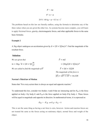 31
F = ma
F / m = a
20 N / 40 kg = a = 0.5 m / s2
The problems based on this law are literally endless, using the formula to determine any of the
three values when you are given the other two. As systems become more complex, you will learn
to apply frictional forces, gravity, electromagnetic forces, and other applicable forces to the same
basic formulas.
Example 2
A 3kg object undergoes an acceleration given by ⃗ ( ̂ ̂) . Find the magnitude of the
resultant force.
Solution
We are given that ⃗ ⃗
⃗⃗⃗⃗⃗ ( ̂ ̂) ( )( ̂ ̂)
We are asked to find the magnitude of ⃗ ⃗ ( ̂ ̂)
The magnitude of the force is
| ⃗| √
Newton's Third law of Motion
States that ―For every action there is always an equal and opposite reaction.‖
To understand this law, consider two bodies A and B that are interacting and let FBA is the force
applied on body A by body B, and FAB is the force applied on body B by body A. These forces
will be equal in magnitude and opposite in direction. In mathematical terms, it is expressed as:
FBA = - FAB or FAB + FBA = 0
This is not the same thing as having a net force is zero, however. Action and reaction forces are
not treated the same as the forces acting on stationary object, normal force and weight of the
object.
 