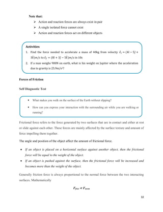 32
Note that:
 Action and reaction forces are always exist in pair
 A single isolated force cannot exist
 Action and reaction forces act on different objects
Forces of Friction
Self Diagnostic Test
Frictional force refers to the force generated by two surfaces that are in contact and either at rest
or slide against each other. These forces are mainly affected by the surface texture and amount of
force impelling them together.
The angle and position of the object affect the amount of frictional force.
 If an object is placed on a horizontal surface against another object, then the frictional
force will be equal to the weight of the object.
 If an object is pushed against the surface, then the frictional force will be increased and
becomes more than the weight of the object.
Generally friction force is always proportional to the normal force between the two interacting
surfaces. Mathematically
Ffrict  Fnorm
Activities
1. Find the force needed to accelerate a mass of 40kg from velocity ⃗ ( ̂ ̂
̂) to ⃗ ( ̂ ̂ ̂) in 10s
2. If a man weighs 900N on earth, what is his weight on Jupiter where the acceleration
due to gravity is 25.9m/s2?
 What makes you walk on the surface of the Earth without slipping?
 How can you express your interaction with the surrounding air while you are walking or
running?
 