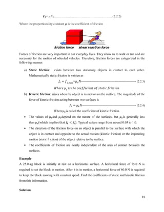33
Ff= µFN……………………………………………….(2.2.2)
Where the proportionality constant µ is the coefficient of friction
Forces of friction are very important in our everyday lives. They allow us to walk or run and are
necessary for the motion of wheeled vehicles. Therefore, friction forces are categorized in the
following manner:
a) Static friction: exists between two stationary objects in contact to each other.
Mathematically static friction is written as
= -------------------------------------------------------- (2.2.3)
b) Kinetic friction: arises when the object is in motion on the surface. The magnitude of the
force of kinetic friction acting between two surfaces is
------------------------------------------------------- (2.2.4)
Where is called the coefficient of kinetic friction.
 The values of and depend on the nature of the surfaces, but is generally less
than ( ). Typical values range from around 0.03 to 1.0.
 The direction of the friction force on an object is parallel to the surface with which the
object is in contact and opposite to the actual motion (kinetic friction) or the impending
motion (static friction) of the object relative to the surface.
 The coefficients of friction are nearly independent of the area of contact between the
surfaces.
Example
A 25.0-kg block is initially at rest on a horizontal surface. A horizontal force of 75.0 N is
required to set the block in motion. After it is in motion, a horizontal force of 60.0 N is required
to keep the block moving with constant speed. Find the coefficients of static and kinetic friction
from this information.
Solution
 