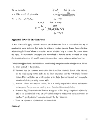 34
We are given that = but
, ( )( )
We are asked to find
= but
( )( )
Application of Newton’s Laws of Motion
In this section we apply Newton‘s laws to objects that are either in equilibrium ( ⃗= 0) or
accelerating along a straight line under the action of constant external forces. Remember that
when we apply Newton‘s laws to an object, we are interested only in external forces that act on
the object. We assume that the objects can be modeled as particles so that we need not worry
about rotational motion. We usually neglect the mass of any ropes, strings, or cables involved.
The following procedure is recommended when dealing with problems involving Newton‘s laws:
1. Draw a sketch of the situation.
2. Consider only one object (at a time), and draw a free-body diagram for that body, showing
all the forces acting on that body. Do not show any forces that the body exerts on other
bodies. If several bodies are involved, draw a free-body diagram for each body separately,
showing all the forces acting on that body.
3. Newton's second law involves vectors, and it is usually important to resolve vectors into
components. Choose an x and y axis in a way that simplifies the calculation.
4. For each body, Newton's second law can be applied to the x and y components separately.
That is the x component of the net force on that body will be related to the x component of
that body's acceleration: Fx=max, and similarly for the y direction.
5. Solve the equation or equations for the unknown(s).
Example 1
 
