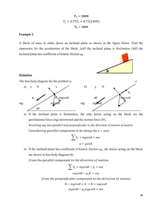 36
( )
Example 2
A block of mass m slides down an inclined plane as shown in the figure below. Find the
expression for the acceleration of the block. (a)If the inclined plane is frictionless (b)If the
inclined plane has coefficient of kinetic friction
Solution
The free body diagram for the problem is x
a) y N x b) y N
fk
a θ mgcosθ aθ mgcosθ
mg mgsinθ mg mgsinθ
θθ
a) If the inclined plane is frictionless, the only forces acting on the block are the
gravitational force (mg) downward and the normal force (N).
Resolving mg into parallel and perpendicular to the direction of motion of motion
∑
b) If the inclined plane has coefficient of kinetic friction , the forces acting on the block
are shown in free body diagram (b)
∑
 