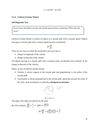 37
( )
2.2.4. Uniform Circular Motion
Self Diagnostic Test
Uniform Circular Motion is motion of objects in a circular path with a constant speed. Objects
moving in a circular path with a constant speed can have acceleration.
⃗=
⃗⃗
There are two ways in which the acceleration can occur due to:
 change in magnitude of the velocity
 change in direction of the velocity
For objects moving in a circular path with a constant speed, acceleration arises because of the
change in direction of the velocity.
Hence, in case of uniform circular motion:
 Velocity is always tangent to the circular path and perpendicular to the radius of the
circular path.
 Acceleration is always perpendicular to the circular path, and points towards the center of
the circle. Such acceleration is called the centripetal acceleration
⃗ ⃗
The angle Δ in figure (a) and (b) are the same
By SAS similarity
⃗⃗
⃗
⃗
( ⃗ )
⃗ =
⃗⃗
(
⃗
) ( )
Do you know that objects moving with constant speed can have acceleration? When does this
occur?
 
