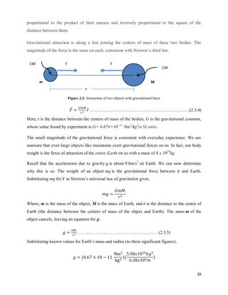 39
proportional to the product of their masses and inversely proportional to the square of the
distance between them.
Gravitational attraction is along a line joining the centers of mass of these two bodies. The
magnitude of the force is the same on each, consistent with Newton‘s third law.
Figure 2.2: Interaction of two objects with gravitational force
⃗ ̂ ………………………………………………………….(2.3.4)
Here, r is the distance between the centers of mass of the bodies, G is the gravitational constant,
whose value found by experiment is G= 6.674×10−11
Nm2
/kg2
in SI units.
The small magnitude of the gravitational force is consistent with everyday experience. We are
unaware that even large objects like mountains exert gravitational forces on us. In fact, our body
weight is the force of attraction of the entire Earth on us with a mass of 6 x 1024
kg.
Recall that the acceleration due to gravity g is about 9.8m/s2
on Earth. We can now determine
why this is so. The weight of an object mg is the gravitational force between it and Earth.
Substituting mg for F in Newton‘s universal law of gravitation gives
Where, m is the mass of the object, M is the mass of Earth, and r is the distance to the center of
Earth (the distance between the centers of mass of the object and Earth). The mass m of the
object cancels, leaving an equation for g:
……………………………………………… (2.3.5)
Substituting known values for Earth‘s mass and radius (to three significant figures),
( )( )
m M
CM
r
CM F F
 
