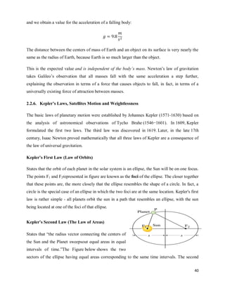 40
and we obtain a value for the acceleration of a falling body:
The distance between the centers of mass of Earth and an object on its surface is very nearly the
same as the radius of Earth, because Earth is so much larger than the object.
This is the expected value and is independent of the body’s mass. Newton‘s law of gravitation
takes Galileo‘s observation that all masses fall with the same acceleration a step further,
explaining the observation in terms of a force that causes objects to fall, in fact, in terms of a
universally existing force of attraction between masses.
2.2.6. Kepler’s Laws, Satellites Motion and Weightlessness
The basic laws of planetary motion were established by Johannes Kepler (1571-1630) based on
the analysis of astronomical observations of Tycho Brahe (1546−1601). In 1609, Kepler
formulated the first two laws. The third law was discovered in 1619. Later, in the late 17th
century, Isaac Newton proved mathematically that all three laws of Kepler are a consequence of
the law of universal gravitation.
Kepler’s First Law (Law of Orbits)
States that the orbit of each planet in the solar system is an ellipse, the Sun will be on one focus.
The points F1 and F2represented in figure are known as the foci of the ellipse. The closer together
that these points are, the more closely that the ellipse resembles the shape of a circle. In fact, a
circle is the special case of an ellipse in which the two foci are at the same location. Kepler's first
law is rather simple - all planets orbit the sun in a path that resembles an ellipse, with the sun
being located at one of the foci of that ellipse.
Kepler’s Second Law (The Law of Areas)
States that ―the radius vector connecting the centers of
the Sun and the Planet sweepsout equal areas in equal
intervals of time.‖The Figure below shows the two
sectors of the ellipse having equal areas corresponding to the same time intervals. The second
 