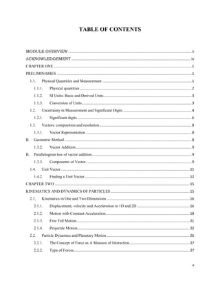 v
TABLE OF CONTENTS
MODULE OVERVIEW ....................................................................................................................... ii
ACKNOWLEDGEMENT ................................................................................................................... iv
CHAPTER ONE .....................................................................................................................................1
PRELIMINARIES ..................................................................................................................................1
1.1. Physical Quantities and Measurement ......................................................................................1
1.1.1. Physical quantities............................................................................................................2
1.1.2. SI Units: Basic and Derived Units.....................................................................................3
1.1.3. Conversion of Units..........................................................................................................3
1.2. Uncertainty in Measurement and Significant Digits ..................................................................4
1.2.1. Significant digits ..............................................................................................................6
1.3. Vectors: composition and resolution.........................................................................................8
1.3.1. Vector Representation ......................................................................................................8
B. Geometric Method...........................................................................................................................8
1.3.2. Vector Addition................................................................................................................9
B. Parallelogram law of vector addition................................................................................................9
1.3.3. Components of Vector......................................................................................................9
1.4. Unit Vector ............................................................................................................................11
1.4.2. Finding a Unit Vector .....................................................................................................12
CHAPTER TWO ..................................................................................................................................15
KINEMATICS AND DYNAMICS OF PARTICLES ............................................................................15
2.1. Kinematics in One and Two Dimensions ................................................................................16
2.1.1. Displacement, velocity and Acceleration in 1D and 2D...................................................16
2.1.2. Motion with Constant Acceleration.................................................................................18
2.1.3. Free Fall Motion.............................................................................................................21
2.1.4. Projectile Motion............................................................................................................22
2.2. Particle Dynamics and Planetary Motion ................................................................................26
2.2.1. The Concept of Force as A Measure of Interaction..........................................................27
2.2.2. Type of Forces................................................................................................................27
 
