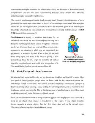 43
sensations the same (for astronauts and roller coaster riders), but the causes of those sensations of
weightlessness are also the same. Unfortunately however, many people have difficulty
understanding the causes of weightlessness.
The cause of weightlessness is quite simple to understand. However, the stubbornness of one's
preconceptions on the topic often stands in the way of one's ability to understand. What was your
answer for the self-diagnostic test given above? Read the statements given below and use your
knowledge of contact and non-contact force to understand well and find the answer. (MIND
YOU: none of them are answers!)
Weightlessness is simply a sensation experienced by an
individual when there are no external objects touching one's
body and exerting a push or pull upon it. Weightless sensations
exist when all contact forces are removed. These sensations are
common to any situation in which you are momentarily (or
perpetually) in a state of free fall. When in free fall, the only
force acting upon your body is the force of gravity, a non-
contact force. Since the force of gravity cannot be felt without
any other opposing forces, you would have no sensation of it.
You would feel weightless when in a state of free fall.
2.3. Work, Energy and Linear Momentum
On a typical day, you probably wake up, get dressed, eat breakfast, and head off to work. After
you spend all day at your job, you go home, eat dinner, walk the dog, maybe watch some TV,
and then go to bed. In this sense, work can be just about anything - construction, typing on a
keyboard, driving a bus, teaching a class, cooking food, treating patients, and so much more. But
in physics, work is more specific. This is the displacement of an object due to force. How much
work is done depends on the distance the object is moved.
Work can be defined as transfer of energy due to an applied force. In physics we say that work is
done on an object when energy is transferred to that object. If one object transfers
(gives) energy to a second object, then the first object does work on the second object.
The energy of a moving object is called kinetic energy.
 