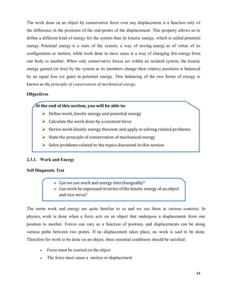 44
The work done on an object by conservative force over any displacement is a function only of
the difference in the positions of the end-points of the displacement. This property allows us to
define a different kind of energy for the system than its kinetic energy, which is called potential
energy. Potential energy is a state of the system, a way of storing energy as of virtue of its
configuration or motion, while work done in most cases is a way of changing this energy from
one body to another. When only conservative forces act within an isolated system, the kinetic
energy gained (or lost) by the system as its members change their relative positions is balanced
by an equal loss (or gain) in potential energy. This balancing of the two forms of energy is
known as the principle of conservation of mechanical energy.
Objectives
2.3.1. Work and Energy
Self Diagnostic Test
The terms work and energy are quite familiar to us and we use them in various contexts. In
physics, work is done when a force acts on an object that undergoes a displacement from one
position to another. Forces can vary as a function of position, and displacements can be along
various paths between two points. If no displacement takes place, no work is said to be done.
Therefore for work to be done on an object, three essential conditions should be satisfied:
 Force must be exerted on the object
 The force must cause a motion or displacement
At the end of this section, you will be able to:
 Define work, kinetic energy and potential energy
 Calculate the work done by a constant force
 Derive work-kinetic energy theorem and apply in solving related problems
 State the principle of conservation of mechanical energy
 Solve problems related to the topics discussed in this section.
 Can we use work and energy interchangeably?
 Can work be expressed in terms of the kinetic energy of an object
and vice versa?
 