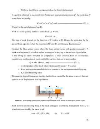 45
 The force should have a component along the line of displacement
If a particle subjected to a constant force ⃗undergoes a certain displacement, ⃗, the work done W
by the force is given by:
⃗ ⃗ ⃗ ⃗  -------------------------------------- (2.3.1)
Where θ is the angle between ⃗and ⃗.
Work is a scalar quantity and its SI unit is Joule (J). Where,
The sign of work depends on the direction of ⃗⃗⃗⃗ ⃗. Hence, the work done by the
applied force is positive when the projection of ⃗⃗⃗⃗onto ⃗ is in the same direction as ⃗
Consider the Mass-spring system where the force applied varies with position constantly. A
block on a horizontal, frictionless surface is connected to a spring as shown in the figure below.
If the spring is either stretched or compressed a small distance from its un-stretched
(equilibrium) configuration, it exerts on the block a force that can be expressed as:
(Hook‘s Law)-------------------------------------- (2.3.2)
- x is the position of the block relative to its equilibrium (x = 0) position
- k is a positive constant called the force constant or the spring constant of the spring.
- is called restoring force
The negative sign in the equation signifies that the force exerted by the spring is always directed
opposite to the displacement from equilibrium.
Figure 2.3: Mass-spring system (left), graphical representation of the motion of mass-spring system (right)
Work done by the restoring force if the block undergoes an arbitrary displacement from to
is the area enclosed by the above graph.
Area = W = (Fs x ΔX), but Fs = -kΔX
 