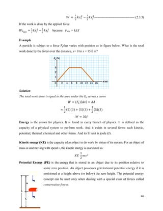 46
-------------------------------------- (2.3.3)
If the work is done by the applied force
because Fapp = kΔX
Example
A particle is subject to a force that varies with position as in figure below. What is the total
work done by the force over the distance, x= 0 to x = 15.0 m?
Solution
The total work done is equal to the area under the versus x curve
( )( )
( )( ) ( )( ) ( )( )
Energy is the crown for physics. It is found in every branch of physics. It is defined as the
capacity of a physical system to perform work. And it exists in several forms such kinetic,
potential, thermal, chemical and other forms. And its SI unit is joule (J).
Kinetic energy (KE) is the capacity of an object to do work by virtue of its motion. For an object of
mass m and moving with speed v, the kinetic energy is calculated as:
Potential Energy (PE) is the energy that is stored in an object due to its position relative to
some zero position. An object possesses gravitational potential energy if it is
positioned at a height above (or below) the zero height. The potential energy
concept can be used only when dealing with a special class of forces called
conservative forces.
 