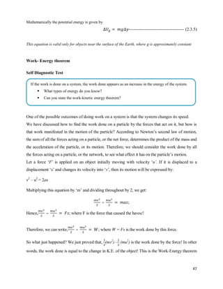 47
Mathematically the potential energy is given by
-------------------------------------- (2.3.5)
This equation is valid only for objects near the surface of the Earth, where g is approximately constant
Work- Energy theorem
Self Diagnostic Test
One of the possible outcomes of doing work on a system is that the system changes its speed.
We have discussed how to find the work done on a particle by the forces that act on it, but how is
that work manifested in the motion of the particle? According to Newton‘s second law of motion,
the sum of all the forces acting on a particle, or the net force, determines the product of the mass and
the acceleration of the particle, or its motion. Therefore, we should consider the work done by all
the forces acting on a particle, or the network, to see what effect it has on the particle‘s motion.
Let a force ‗F‘ is applied on an object initially moving with velocity ‗u’. If it is displaced to a
displacement ‗s‘ and changes its velocity into ‗v‘, then its motion will be expressed by:
v2
– u2
= 2as
Multiplying this equation by ‗m‘ and dividing throughout by 2, we get:
– ;
Hence, – ; where F is the force that caused the havoc!
Therefore, we can write, – ; where W = Fs is the work done by this force.
So what just happened? We just proved that, (mv2
) – (mu2
) is the work done by the force! In other
words, the work done is equal to the change in K.E. of the object! This is the Work-Energy theorem
If the work is done on a system, the work done appears as an increase in the energy of the system.
 What types of energy do you know?
 Can you state the work-kinetic energy theorem?
 