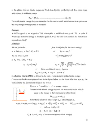 48
or the relation between Kinetic energy and Work done. In other words, the work done on an object
is the change in its kinetic energy.
Wnet = ΔK.E …………………………………….(2.3.6)
The work-kinetic energy theorem states that: In the case in which work is done on a system and
the only change in the system is in its speed.
Example
A 0.600-kg particle has a speed of 2.00 m/s at point A and kinetic energy of 7.50 J at point B.
What is (a) its kinetic energy at A? (b) its speed at B? (c) the total work done on the particle as it
moves from A to B?
Solution
We are given that from description for the kinetic energy
a)
We are asked to find ( )( )
a) b) c)
b) √ √
( )
√
c) From work-kinetic energy theorem
Mechanical Energy (ME): is defined as the sum of kinetic energy and potential energy.
Consider the book-earth system shown in the figure below. As the book falls from to , the
work done by the gravitational force on the book is
( ) ( )
From the work–kinetic energy theorem, the work done on the book is
equal to the change in the kinetic energy of the book:
As the book falls from initial height to a final height ,
( ) ( )
( ) ( )
(Conservation of mechanical energy)
 