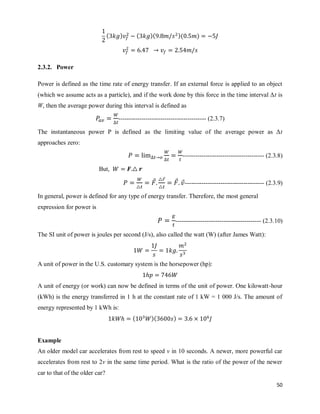 50
( ) ( )( )( )
2.3.2. Power
Power is defined as the time rate of energy transfer. If an external force is applied to an object
(which we assume acts as a particle), and if the work done by this force in the time interval Δt is
W, then the average power during this interval is defined as
------------------------------------------ (2.3.7)
The instantaneous power P is defined as the limiting value of the average power as Δt
approaches zero:
--------------------------------------- (2.3.8)
But,
⃗ ⃗
⃗ ⃗-------------------------------------- (2.3.9)
In general, power is defined for any type of energy transfer. Therefore, the most general
expression for power is
----------------------------------------- (2.3.10)
The SI unit of power is joules per second (J/s), also called the watt (W) (after James Watt):
A unit of power in the U.S. customary system is the horsepower (hp):
A unit of energy (or work) can now be defined in terms of the unit of power. One kilowatt-hour
(kWh) is the energy transferred in 1 h at the constant rate of 1 kW = 1 000 J/s. The amount of
energy represented by 1 kWh is:
( )( )
Example
An older model car accelerates from rest to speed v in 10 seconds. A newer, more powerful car
accelerates from rest to 2v in the same time period. What is the ratio of the power of the newer
car to that of the older car?
 