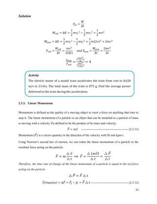 51
Solution
( )
( )
( )
( ( )
)
2.3.3. Linear Momentum
Momentum is defined as the quality of a moving object to exert a force on anything that tries to
stop it. The linear momentum of a particle or an object that can be modeled as a particle of mass
m moving with a velocity ⃗is defined to be the product of its mass and velocity:
⃗⃗ ⃗ ---------------------------------------------- (2.3.11)
Momentum ( ⃗⃗) is a vector quantity in the direction of the velocity with SI unit kgm/s.
Using Newton‘s second law of motion, we can relate the linear momentum of a particle to the
resultant force acting on the particle.
⃗
⃗
⃗
( ⃗) ⃗⃗
Therefore, the time rate of change of the linear momentum of a particle is equal to the net force
acting on the particle.
⃗⃗ ⃗
⃗( ) ⃗⃗ ⃗⃗ ⃗ ⃗⃗⃗ ------------------------------------ (2.3.12)
Activity
The electric motor of a model train accelerates the train from rest to 0.620
m/s in 21.0cs. The total mass of the train is 875 g. Find the average power
delivered to the train during the acceleration.
 
