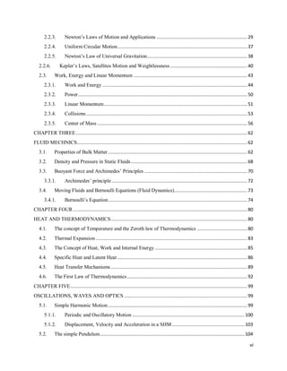 vi
2.2.3. Newton‘s Laws of Motion and Applications ...................................................................29
2.2.4. Uniform Circular Motion................................................................................................37
2.2.5. Newton‘s Law of Universal Gravitation..........................................................................38
2.2.6. Kepler‘s Laws, Satellites Motion and Weightlessness .........................................................40
2.3. Work, Energy and Linear Momentum ....................................................................................43
2.3.1. Work and Energy ...........................................................................................................44
2.3.2. Power.............................................................................................................................50
2.3.3. Linear Momentum..........................................................................................................51
2.3.4. Collisions .......................................................................................................................53
2.3.5. Center of Mass ...............................................................................................................56
CHAPTER THREE...............................................................................................................................62
FLUID MECHNICS..............................................................................................................................62
3.1. Properties of Bulk Matter .......................................................................................................62
3.2. Density and Pressure in Static Fluids ......................................................................................68
3.3. Buoyant Force and Archimedes‘ Principles ............................................................................70
3.3.1. Archimedes‘ principle ....................................................................................................72
3.4. Moving Fluids and Bernoulli Equations (Fluid Dynamics)......................................................73
3.4.1. Bernoulli‘s Equation.......................................................................................................74
CHAPTER FOUR.................................................................................................................................80
HEAT AND THERMODYNAMICS.....................................................................................................80
4.1. The concept of Temperature and the Zeroth law of Thermodynamics .....................................80
4.2. Thermal Expansion ................................................................................................................83
4.3. The Concept of Heat, Work and Internal Energy ....................................................................85
4.4. Specific Heat and Latent Heat ................................................................................................86
4.5. Heat Transfer Mechanisms.....................................................................................................89
4.6. The First Law of Thermodynamics.........................................................................................92
CHAPTER FIVE...................................................................................................................................99
OSCILLATIONS, WAVES AND OPTICS ...........................................................................................99
5.1. Simple Harmonic Motion.......................................................................................................99
5.1.1. Periodic and Oscillatory Motion ...................................................................................100
5.1.2. Displacement, Velocity and Acceleration in a SHM......................................................103
5.2. The simple Pendulum...........................................................................................................104
 