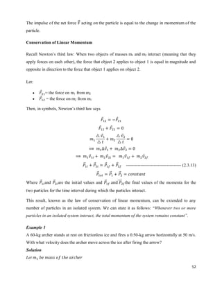 52
The impulse of the net force ⃗⃗ acting on the particle is equal to the change in momentum of the
particle.
Conservation of Linear Momentum
Recall Newton‘s third law: When two objects of masses m1 and m2 interact (meaning that they
apply forces on each other), the force that object 2 applies to object 1 is equal in magnitude and
opposite in direction to the force that object 1 applies on object 2.
Let:
 ⃗ = the force on m1 from m2
 ⃗ = the force on m2 from m1
Then, in symbols, Newton‘s third law says
⃗ ⃗
⃗ ⃗
⃗ ⃗
⃗ ⃗
⃗ ⃗ ⃗ ⃗
⃗⃗ ⃗⃗ ⃗⃗ ⃗⃗ -------------------------------------- (2.3.13)
⃗⃗ ⃗⃗ ⃗⃗
Where ⃗⃗ and ⃗⃗ are the initial values and ⃗⃗ ⃗⃗⃗⃗ the final values of the momenta for the
two particles for the time interval during which the particles interact.
This result, known as the law of conservation of linear momentum, can be extended to any
number of particles in an isolated system. We can state it as follows: ―Whenever two or more
particles in an isolated system interact, the total momentum of the system remains constant”.
Example 1
A 60-kg archer stands at rest on frictionless ice and fires a 0.50-kg arrow horizontally at 50 m/s.
With what velocity does the archer move across the ice after firing the arrow?
Solution
Let
 