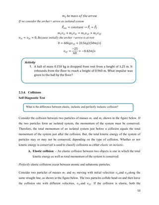 53
If we consider the archer+ arrow as isolated system
⃗⃗ ⃗⃗ ⃗⃗
Because initially the archer +arrow is at rest
( )( )
2.3.4. Collisions
Self Diagnostic Test
Consider the collision between two particles of masses m1 and m2 shown in the figure below. If
the two particles form an isolated system, the momentum of the system must be conserved.
Therefore, the total momentum of an isolated system just before a collision equals the total
momentum of the system just after the collision. But, the total kinetic energy of the system of
particles may or may not be conserved, depending on the type of collision. Whether or not
kinetic energy is conserved is used to classify collisions as either elastic or inelastic.
A. Elastic collision: - An elastic collision between two objects is one in which the total
kinetic energy as well as total momentum of the system is conserved.
Perfectly elastic collisions occur between atomic and subatomic particles.
Consider two particles of masses m1 and m2 moving with initial velocities and along the
same straight line, as shown in the figure below. The two particles collide head-on and then leave
the collision site with different velocities, and . If the collision is elastic, both the
Activity
1. A ball of mass 0.150 kg is dropped from rest from a height of 1.25 m. It
rebounds from the floor to reach a height of 0.960 m. What impulse was
given to the ball by the floor?
What is the difference between elastic, inelastic and perfectly inelastic collision?
 