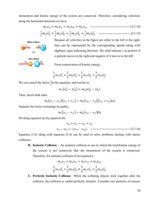 54
momentum and kinetic energy of the system are conserved. Therefore, considering velocities
along the horizontal direction we have:
-------------------------------------- (2.3.14)
------------------------------ (2.3.15)
Because all velocities in the figure are either to the left or the right,
they can be represented by the corresponding speeds along with
algebraic signs indicating direction. We shall indicate v as positive if
a particle moves to the right and negative if it moves to the left.
From conservation of kinetic energy,
We can cancel the factor in the equation, and rewrite as
( ) ( )
Then, factor both sides
( )( ) ( )( )(a)
Separate the terms containing and
( ) ( )(b)
Dividing equation (a) by equation (b)
( ) -------------------------------------- (2.3.16)
Equation (5.6) along with equation (5.4) can be used to solve problems dealing with elastic
collisions.
B. Inelastic Collision: - An inelastic collision is one in which the total kinetic energy of
the system is not conserved. But the momentum of the system is conserved.
Therefore, for inelastic collision of two particles:
C. Perfectly Inelastic Collision: -When the colliding objects stick together after the
collision, the collision is called perfectly inelastic. Consider two particles of masses
 