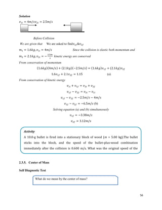 56
Solution
Before Collision
We are given that We are asked to find
Since the collision is elastic both momentum and
kinetic energy are conserved
From conservation of momentum
( )( ) ( )( ) ( ) ( )
(a)
From conservation of kinetic energy
(b)
Solving equation (a) and (b) simultaneously
2.3.5. Center of Mass
Self Diagnostic Test
Activity
A 10.0-g bullet is fired into a stationary block of wood (m = 5.00 kg).The bullet
sticks into the block, and the speed of the bullet-plus-wood combination
immediately after the collision is 0.600 m/s. What was the original speed of the
bullet?
What do we mean by the center of mass?
 