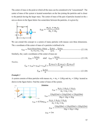 57
The center of mass is the point at which all the mass can be considered to be "concentrated". The
center of mass of the system is located somewhere on the line joining the particles and is closer
to the particle having the larger mass. The center of mass of the pair of particles located on the x
axis as shown in the figure below lies somewhere between the particles, it is given by:
We can extend this concept to a system of many particles with masses miin three dimensions.
The x coordinate of the center of mass of n particles is defined to be
∑
∑
∑
---------------------------- (2.3.18)
Similarly, the y and z coordinates of the center of mass are
∑ ∑
--------------------------------- (2.3.19)
Therefore,
⃗ ̂ ̂ ̂
∑ ̂ ∑ ̂ ∑ ̂
⃗
∑ ⃗
--------------------------------------------------- (2.3.20)
Example 1
A system consists of three particles with masses and located as
shown in the figure below. Find the center of mass of the system.
Solution
( )( ) ( )( ) ( )( )
( )( ) ( )( ) ( )( )
 