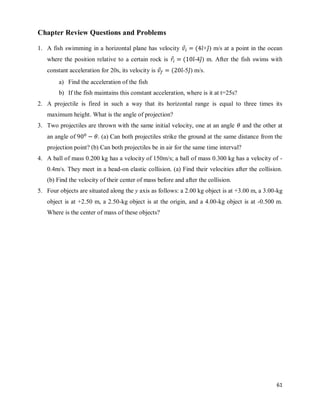 61
Chapter Review Questions and Problems
1. A fish swimming in a horizontal plane has velocity ⃗ ( ̂+ ̂) m/s at a point in the ocean
where the position relative to a certain rock is ⃗ ( ̂-4 ̂) m. After the fish swims with
constant acceleration for 20s, its velocity is ⃗ ( ̂-5 ̂) m/s.
a) Find the acceleration of the fish
b) If the fish maintains this constant acceleration, where is it at t=25s?
2. A projectile is fired in such a way that its horizontal range is equal to three times its
maximum height. What is the angle of projection?
3. Two projectiles are thrown with the same initial velocity, one at an angle and the other at
an angle of . (a) Can both projectiles strike the ground at the same distance from the
projection point? (b) Can both projectiles be in air for the same time interval?
4. A ball of mass 0.200 kg has a velocity of 150m/s; a ball of mass 0.300 kg has a velocity of -
0.4m/s. They meet in a head-on elastic collision. (a) Find their velocities after the collision.
(b) Find the velocity of their center of mass before and after the collision.
5. Four objects are situated along the y axis as follows: a 2.00 kg object is at +3.00 m, a 3.00-kg
object is at +2.50 m, a 2.50-kg object is at the origin, and a 4.00-kg object is at -0.500 m.
Where is the center of mass of these objects?
 