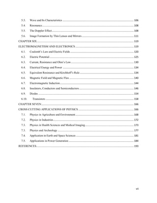 vii
5.3. Wave and Its Characteristics ................................................................................................106
5.4. Resonance............................................................................................................................108
5.5. The Doppler Effect...............................................................................................................108
5.6. Image Formation by Thin Lenses and Mirrors ......................................................................111
CHAPTER SIX...................................................................................................................................119
ELECTROMAGNETISM AND ELECTRONICS ...............................................................................119
6.1. Coulomb‘s Law and Electric Fields......................................................................................120
6.2. Electric Potential..................................................................................................................125
6.3. Current, Resistance and Ohm‘s Law.....................................................................................130
6.4. Electrical Energy and Power ................................................................................................134
6.5. Equivalent Resistance and Kirchhoff‘s Rule.........................................................................134
6.6. Magnetic Field and Magnetic Flux .......................................................................................140
6.7. Electromagnetic Induction....................................................................................................144
6.8. Insulators, Conductors and Semiconductors..........................................................................146
6.9. Diodes .................................................................................................................................154
6.10. Transistors .......................................................................................................................158
CHAPTER SEVEN.............................................................................................................................166
CROSS CUTTING APPLICATIONS OF PHYSICS ...........................................................................166
7.1. Physics in Agriculture and Environment...............................................................................168
7.2. Physics in Industries.............................................................................................................172
7.3. Physics in Health Sciences and Medical Imaging..................................................................173
7.3. Physics and Archeology .......................................................................................................177
7.4. Application in Earth and Space Sciences ..............................................................................181
7.5. Applications in Power Generation ........................................................................................184
REFERENCES....................................................................................................................................193
 