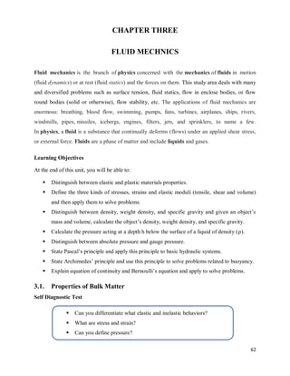 62
CHAPTER THREE
FLUID MECHNICS
Fluid mechanics is the branch of physics concerned with the mechanics of fluids in motion
(fluid dynamics) or at rest (fluid statics) and the forces on them. This study area deals with many
and diversified problems such as surface tension, fluid statics, flow in enclose bodies, or flow
round bodies (solid or otherwise), flow stability, etc. The applications of fluid mechanics are
enormous: breathing, blood flow, swimming, pumps, fans, turbines, airplanes, ships, rivers,
windmills, pipes, missiles, icebergs, engines, filters, jets, and sprinklers, to name a few.
In physics, a fluid is a substance that continually deforms (flows) under an applied shear stress,
or external force. Fluids are a phase of matter and include liquids and gases.
Learning Objectives
At the end of this unit, you will be able to:
 Distinguish between elastic and plastic materials properties.
 Define the three kinds of stresses, strains and elastic moduli (tensile, shear and volume)
and then apply them to solve problems.
 Distinguish between density, weight density, and specific gravity and given an object‘s
mass and volume, calculate the object‘s density, weight density, and specific gravity.
 Calculate the pressure acting at a depth h below the surface of a liquid of density ( ).
 Distinguish between absolute pressure and gauge pressure.
 State Pascal‘s principle and apply this principle to basic hydraulic systems.
 State Archimedes‘ principle and use this principle to solve problems related to buoyancy.
 Explain equation of continuity and Bernoulli‘s equation and apply to solve problems.
3.1. Properties of Bulk Matter
Self Diagnostic Test
 Can you differentiate what elastic and inelastic behaviors?
 What are stress and strain?
 Can you define pressure?
 