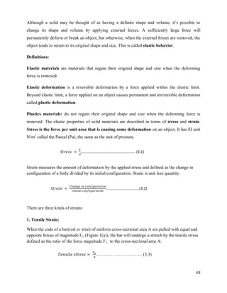 63
Although a solid may be thought of as having a definite shape and volume, it‘s possible to
change its shape and volume by applying external forces. A sufficiently large force will
permanently deform or break an object, but otherwise, when the external forces are removed, the
object tends to return to its original shape and size. This is called elastic behavior.
Definitions:
Elastic materials are materials that regain their original shape and size when the deforming
force is removed.
Elastic deformation is a reversible deformation by a force applied within the elastic limit.
Beyond elastic limit, a force applied on an object causes permanent and irreversible deformation
called plastic deformation.
Plastics materials: do not regain their original shape and size when the deforming force is
removed. The elastic properties of solid materials are described in terms of stress and strain.
Stress is the force per unit area that is causing some deformation on an object. It has SI unit
N/m2
called the Pascal (Pa), the same as the unit of pressure.
Strain-measures the amount of deformation by the applied stress and defined as the change in
configuration of a body divided by its initial configuration. Strain is unit less quantity.
There are three kinds of strains:
1. Tensile Strain:
When the ends of a bar(rod or wire) of uniform cross-sectional area A are pulled with equal and
opposite forces of magnitude F⊥ (Figure 1(a)), the bar will undergo a stretch by the tensile stress
defined as the ratio of the force magnitude F⊥ to the cross-sectional area A:
…………………………………………………. (3.1)
……………………………..(3.2)
…………………………. (3.3)
 