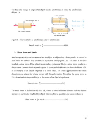64
The fractional change in length of an object under a tensile stress is called the tensile strain
(Figure 1b)
Figure 3.1: Shows a bar‘s a) tensile stress and b) tensile strain
2. Shear Stress and Strain
Another type of deformation occurs when an object is subjected to a force parallel to one of its
faces while the opposite face is held fixed by another force (Figure 3.2a). The stress in this case
is called a shear stress. If the object is originally a rectangular block, a shear stress results in a
shape whose cross section is a parallelogram. A book pushed sideways, as shown in Figure 3.2b,
is an example of an object subjected to a shear stress. To a first approximation (for small
distortions), no change in volume occurs with this deformation. We define the shear stress as
F/A, the ratio of the tangential force to the area A of the face being sheared.
The shear strain is defined as the ratio x/h, where x is the horizontal distance that the sheared
face moves and h is the height of the object. Interms of these quantities, the shear modulus is
…………………………………………….(3.4)
…………………………………………….(3.5)
…………………………………………….(3.6)
 