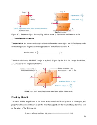 65
Figure 3.2: Shows an object deformed by a shear stress, a) shear stress and b) shear strain
3. Volume Stress and Strain
Volume Stress is a stress which causes volume deformation on an object and defined as the ratio
of the change in the magnitude of the applied force ∆F to the surface area A.
Volume strain is the fractional change in volume (Figure 3) that is - the change in volume,
∆V , divided by the original volume V0:
Figure 3.3: A block undergoing volume strain by the applied volume stress
Elasticity Moduli
The stress will be proportional to the strain if the stress is sufficiently small. In this regard, the
proportionality constant known as elastic modulus depends on the material being deformed and
on the nature of the deformation.
…………………………………………….(3.7)
------------------------------------- (3.8)
 