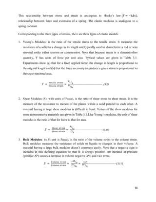 66
This relationship between stress and strain is analogous to Hooke‘s law ( ),
relationship between force and extension of a spring. The elastic modulus is analogous to a
spring constant.
Corresponding to the three types of strains, there are three types of elastic module.
1. Young‘s Modulus: is the ratio of the tensile stress to the tensile strain. It measures the
resistance of a solid to a change in its length and typically used to characterize a rod or wire
stressed under either tension or compression. Note that because strain is a dimensionless
quantity, Y has units of force per unit area. Typical values are given in Table 3.1.
Experiments show (a) that for a fixed applied force, the change in length is proportional to
the original length and (b) that the force necessary to produce a given strain is proportional to
the cross-sectional area.
2. Shear Modulus (S): with units of Pascal, is the ratio of shear stress to shear strain. It is the
measure of the resistance to motion of the planes within a solid parallel to each other. A
material having a large shear modulus is difficult to bend. Values of the shear modulus for
some representative materials are given in Table 3.1.Like Young‘s modulus, the unit of shear
modulus is the ratio of that for force to that for area.
3. Bulk Modulus: its SI unit is Pascal, is the ratio of the volume stress to the volume strain.
Bulk modulus measures the resistance of solids or liquids to changes in their volume. A
material having a large bulk modulus doesn‘t compress easily. Note that a negative sign is
included in this defining equation so that B is always positive. An increase in pressure
(positive ∆P) causes a decrease in volume negative ∆V) and vice versa.
⁄
⁄
------------------------------------ -(3.9)
⁄
⁄
-----------------------------------(3.10)
⁄
⁄ ⁄
-----------------------------------(3.11)
 