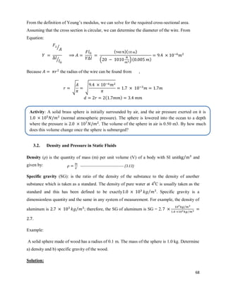 68
From the definition of Young‘s modulus, we can solve for the required cross-sectional area.
Assuming that the cross section is circular, we can determine the diameter of the wire. From
Equation:
⁄
⁄
( )( )
( ) ( )
Because the radius of the wire can be found from ,
√ √
( )
3.2. Density and Pressure in Static Fluids
Density (ρ) is the quantity of mass (m) per unit volume (V) of a body with SI unit ⁄ and
given by:
Specific gravity (SG): is the ratio of the density of the substance to the density of another
substance which is taken as a standard. The density of pure water at 40
C is usually taken as the
standard and this has been defined to be exactly ⁄ . Specific gravity is a
dimensionless quantity and the same in any system of measurement. For example, the density of
aluminum is ⁄ ; therefore, the SG of aluminum is SG = 2
⁄
⁄
.
Example:
A solid sphere made of wood has a radius of 0.1 m. The mass of the sphere is 1.0 kg. Determine
a) density and b) specific gravity of the wood.
Solution:
------------------------------------- (3.13)
Activity: A solid brass sphere is initially surrounded by air, and the air pressure exerted on it is
(normal atmospheric pressure). The sphere is lowered into the ocean to a depth
where the pressure is . The volume of the sphere in air is 0.50 m3. By how much
does this volume change once the sphere is submerged?
 