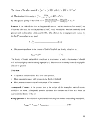 69
The volume of the sphere wood, ( ) .
a) The density of the wood, ⁄
b) The specific gravity of the wood,
⁄
⁄
Pressure is the ratio of the force acting perpendicular to s surface to the surface area (A) on
which the force acts. SI unit of pressure is N/m2
, called Pascal (Pa). Another commonly used
pressure unit is atmosphere (atm) equal to 101.3 kPa, which is the average pressure, exerted by
the Earth‘s atmosphere at sea level.
 The pressure produced by the column of fluid of height h and density is given by:
The density of liquids and solids is considered to be constant. In reality, the density of a liquid
will increase slightly with increasing depth (Why?). The variation in density is usually negligible
and can be ignored.
Note that:
 All points at same level in a fluid have same pressure.
 Fluid pressure increases with increase in the depth of the fluid.
 Fluid pressure does not depend on the shape of the container.
Atmospheric Pressure: is the pressure due to the weight of the atmosphere exerted on the
surface of the Earth. Atmospheric pressure decreases with increase in altitude as a result of
decrease in the density of the air.
Gauge pressure: is the difference in pressure between a system and the surrounding atmosphere.
………………………………………………….(3.14)
……………………………………..(3.15)
.…………………………………….. (3.16)
 