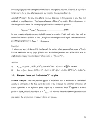 70
Because gauge pressure is the pressure relative to atmospheric pressure, therefore, it is positive
for pressures above atmospheric pressure, and negative for pressures below it.
Absolute Pressure: In fact, atmospheric pressure does add to the pressure in any fluid not
enclosed in a rigid container. This happens because of Pascal‘s principle. The total pressure, or
absolute pressure, is thus the sum of gauge pressure and atmospheric pressure:
In most cases the absolute pressure in fluids cannot be negative. Fluids push rather than pull, so
the smallest absolute pressure is zero. (A negative absolute pressure is a pull.) Thus the smallest
possible gauge pressure is
Example:
A submerged wreck is located 18.3 m beneath the surface of the ocean off the coast of South
Florida. Determine the a) gauge pressure and b) absolute pressure on a scuba diver who is
exploring the wreck. Note: the density of sea water is ⁄ .
Solution:
a) ( ⁄ )( )( )
⁄ .
b) ( ) ⁄ ⁄ .
3.3. Buoyant Force and Archimedes’ Principles
Pascal’s Principle - sates that pressure applied to a confined fluid in a container is transmitted
equally to all regions of the fluid and to the walls of the container. An important application of
Pascal‘s principle is the hydraulic press (Figure 4). A downward force ⃗⃗⃗⃗⃗ applied to a small
piston of area causes a pressure of ⁄ . The pressure is transmitted throughout the fluid
and reaches the larger piston of area without any change.
…………………………………….. (3.17)
 