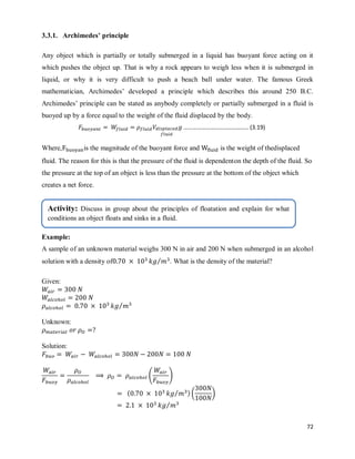 72
3.3.1. Archimedes’ principle
Any object which is partially or totally submerged in a liquid has buoyant force acting on it
which pushes the object up. That is why a rock appears to weigh less when it is submerged in
liquid, or why it is very difficult to push a beach ball under water. The famous Greek
mathematician, Archimedes‘ developed a principle which describes this around 250 B.C.
Archimedes‘ principle can be stated as anybody completely or partially submerged in a fluid is
buoyed up by a force equal to the weight of the fluid displaced by the body.
…………………………………….. (3.19)
Where, is the magnitude of the buoyant force and is the weight of thedisplaced
fluid. The reason for this is that the pressure of the fluid is dependenton the depth of the fluid. So
the pressure at the top of an object is less than the pressure at the bottom of the object which
creates a net force.
Example:
A sample of an unknown material weighs 300 N in air and 200 N when submerged in an alcohol
solution with a density of ⁄ . What is the density of the material?
Given:
⁄
Unknown:
Solution:
( )
( ⁄ ) ( *
⁄
Activity: Discuss in group about the principles of floatation and explain for what
conditions an object floats and sinks in a fluid.
 