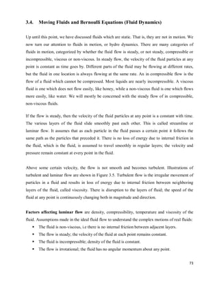 73
3.4. Moving Fluids and Bernoulli Equations (Fluid Dynamics)
Up until this point, we have discussed fluids which are static. That is, they are not in motion. We
now turn our attention to fluids in motion, or hydro dynamics. There are many categories of
fluids in motion, categorized by whether the fluid flow is steady, or not steady, compressible or
incompressible, viscous or non-viscous. In steady flow, the velocity of the fluid particles at any
point is constant as time goes by. Different parts of the fluid may be flowing at different rates,
but the fluid in one location is always flowing at the same rate. An in compressible flow is the
flow of a fluid which cannot be compressed. Most liquids are nearly incompressible. A viscous
fluid is one which does not flow easily, like honey, while a non-viscous fluid is one which flows
more easily, like water. We will mostly be concerned with the steady flow of in compressible,
non-viscous fluids.
If the flow is steady, then the velocity of the fluid particles at any point is a constant with time.
The various layers of the fluid slide smoothly past each other. This is called streamline or
laminar flow. It assumes that as each particle in the fluid passes a certain point it follows the
same path as the particles that preceded it. There is no loss of energy due to internal friction in
the fluid, which is the fluid, is assumed to travel smoothly in regular layers; the velocity and
pressure remain constant at every point in the fluid.
Above some certain velocity, the flow is not smooth and becomes turbulent. Illustrations of
turbulent and laminar flow are shown in Figure 3.5. Turbulent flow is the irregular movement of
particles in a fluid and results in loss of energy due to internal friction between neighboring
layers of the fluid, called viscosity. There is disruption to the layers of fluid; the speed of the
fluid at any point is continuously changing both in magnitude and direction.
Factors affecting laminar flow are density, compressibility, temperature and viscosity of the
fluid. Assumptions made in the ideal fluid flow to understand the complex motions of real fluids:
 The fluid is non-viscous, i.e there is no internal friction between adjacent layers.
 The flow is steady; the velocity of the fluid at each point remains constant.
 The fluid is incompressible; density of the fluid is constant.
 The flow is irrotational; the fluid has no angular momentum about any point.
 