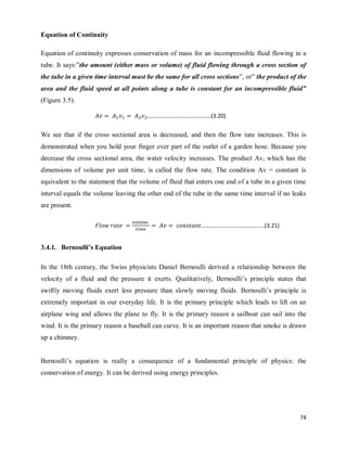 74
Equation of Continuity
Equation of continuity expresses conservation of mass for an incompressible fluid flowing in a
tube. It says:‖the amount (either mass or volume) of fluid flowing through a cross section of
the tube in a given time interval must be the same for all cross sections‖, or‖ the product of the
area and the fluid speed at all points along a tube is constant for an incompressible fluid”
(Figure 3.5).
We see that if the cross sectional area is decreased, and then the flow rate increases. This is
demonstrated when you hold your finger over part of the outlet of a garden hose. Because you
decrease the cross sectional area, the water velocity increases. The product Av, which has the
dimensions of volume per unit time, is called the flow rate. The condition Av = constant is
equivalent to the statement that the volume of fluid that enters one end of a tube in a given time
interval equals the volume leaving the other end of the tube in the same time interval if no leaks
are present.
3.4.1. Bernoulli’s Equation
In the 18th century, the Swiss physicists Daniel Bernoulli derived a relationship between the
velocity of a fluid and the pressure it exerts. Qualitatively, Bernoulli‘s principle states that
swiftly moving fluids exert less pressure than slowly moving fluids. Bernoulli‘s principle is
extremely important in our everyday life. It is the primary principle which leads to lift on an
airplane wing and allows the plane to fly. It is the primary reason a sailboat can sail into the
wind. It is the primary reason a baseball can curve. It is an important reason that smoke is drawn
up a chimney.
Bernoulli‘s equation is really a consequence of a fundamental principle of physics: the
conservation of energy. It can be derived using energy principles.
……………………………………..(3.20)
……………………………………..(3.21)
 