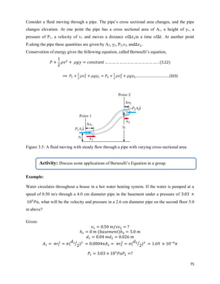 75
Consider a fluid moving through a pipe. The pipe‘s cross sectional area changes, and the pipe
changes elevation. At one point the pipe has a cross sectional area of A1, a height of y1, a
pressure of P1, a velocity of v1 and moves a distance of in a time of . At another point
P1along the pipe these quantities are given by A2, y2, P2,v2, and .
Conservation of energy gives the following equation, called Bernoulli‘s equation,
( )
Figure 3.5: A fluid moving with steady flow through a pipe with varying cross-sectional area.
Example:
Water circulates throughout a house in a hot water heating system. If the water is pumped at a
speed of 0.50 m/s through a 4.0 cm diameter pipe in the basement under a pressure of
, what will be the velocity and pressure in a 2.6 cm diameter pipe on the second floor 5.0
m above?
Given:
( )
( ⁄ ) ( ⁄ )
……………………………….(323)
Activity: Discuss some applications of Bernoulli‘s Equation in a group.
 