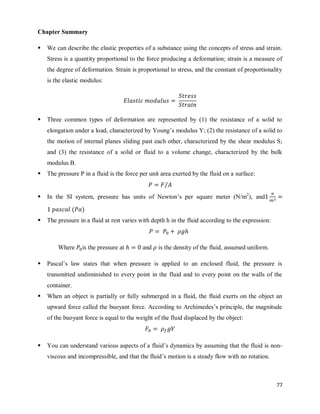77
Chapter Summary
 We can describe the elastic properties of a substance using the concepts of stress and strain.
Stress is a quantity proportional to the force producing a deformation; strain is a measure of
the degree of deformation. Strain is proportional to stress, and the constant of proportionality
is the elastic modulus:
 Three common types of deformation are represented by (1) the resistance of a solid to
elongation under a load, characterized by Young‘s modulus Y; (2) the resistance of a solid to
the motion of internal planes sliding past each other, characterized by the shear modulus S;
and (3) the resistance of a solid or fluid to a volume change, characterized by the bulk
modulus B.
 The pressure P in a fluid is the force per unit area exerted by the fluid on a surface:
 In the SI system, pressure has units of Newton‘s per square meter (N/m2
), and
( )
 The pressure in a fluid at rest varies with depth h in the fluid according to the expression:
Where is the pressure at and is the density of the fluid, assumed uniform.
 Pascal‘s law states that when pressure is applied to an enclosed fluid, the pressure is
transmitted undiminished to every point in the fluid and to every point on the walls of the
container.
 When an object is partially or fully submerged in a fluid, the fluid exerts on the object an
upward force called the buoyant force. According to Archimedes‘s principle, the magnitude
of the buoyant force is equal to the weight of the fluid displaced by the object:
 You can understand various aspects of a fluid‘s dynamics by assuming that the fluid is non-
viscous and incompressible, and that the fluid‘s motion is a steady flow with no rotation.
 