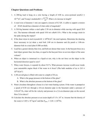 79
Chapter Questions and Problems
1. A 200-kg load is hung on a wire having a length of 4.00 m, cross-sectional area
, and Young‘s modulus What is its increase in length?
2. A steel wire of diameter 1 mm can support a tension of 0.2 kN. A cable to support a tension
of 20 kN should have diameter of what order of magnitude?
3. A 30.0-kg hammer strikes a steel spike 2.30 cm in diameter while moving with speed 20.0
m/s. The hammer rebounds with speed 10.0 m/s after0.110 s. What is the average strain in
the spike during the impact?
4. If the shear stress in steel exceeds , the steel ruptures. Determine the shearing
force necessary to (a) shear a steel bolt 1.00 cm in diameter and (b) punch a 1.00-cm-
diameter hole in a steel plate 0.500 cm thick.
5. Lead has a greater density than iron, and both are denser than water. Is the buoyant force on a
lead object greater than, less than, or equal to the buoyant force on an iron object of the same
volume?
6. When an object is immersed in a liquid at rest, why is the net force on the object in the
horizontal direction equal to zero?
7. When water freezes, it expands by about 9.0 %. What pressure increase would occur inside
your automobile engine block if the water in it froze? (The bulk modulus of ice is
)
8. A 40-cm tall glass is filled with water to a depth of 30 cm.
A. What is the gauge pressure at the bottom of the glass?
B. What is the absolute pressure at the bottom of the glass?
9. Water circulates throughout a house in a hot water heating system. If the water is pumped at
a speed of 0.50 m/s through a 4.0-cm diameter pipe in the basement under a pressure of
3.03x105
Pa, what will be the velocity and pressure in a 2.6-cm diameter pipe on the second
floor 5.0 m above?
10. Calculate the absolute pressure at an ocean depth of 1.0 x 103
m. Assume that the density of
the water is 1.025 x 103
kg/m3
and that .
 