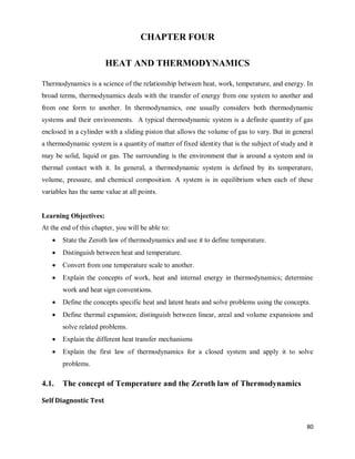 80
CHAPTER FOUR
HEAT AND THERMODYNAMICS
Thermodynamics is a science of the relationship between heat, work, temperature, and energy. In
broad terms, thermodynamics deals with the transfer of energy from one system to another and
from one form to another. In thermodynamics, one usually considers both thermodynamic
systems and their environments. A typical thermodynamic system is a definite quantity of gas
enclosed in a cylinder with a sliding piston that allows the volume of gas to vary. But in general
a thermodynamic system is a quantity of matter of fixed identity that is the subject of study and it
may be solid, liquid or gas. The surrounding is the environment that is around a system and in
thermal contact with it. In general, a thermodynamic system is defined by its temperature,
volume, pressure, and chemical composition. A system is in equilibrium when each of these
variables has the same value at all points.
Learning Objectives:
At the end of this chapter, you will be able to:
 State the Zeroth law of thermodynamics and use it to define temperature.
 Distinguish between heat and temperature.
 Convert from one temperature scale to another.
 Explain the concepts of work, heat and internal energy in thermodynamics; determine
work and heat sign conventions.
 Define the concepts specific heat and latent heats and solve problems using the concepts.
 Define thermal expansion; distinguish between linear, areal and volume expansions and
solve related problems.
 Explain the different heat transfer mechanisms
 Explain the first law of thermodynamics for a closed system and apply it to solve
problems.
4.1. The concept of Temperature and the Zeroth law of Thermodynamics
Self Diagnostic Test
 