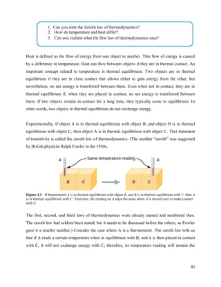 81
Heat is defined as the flow of energy from one object to another. This flow of energy is caused
by a difference in temperature. Heat can flow between objects if they are in thermal contact. An
important concept related to temperature is thermal equilibrium. Two objects are in thermal
equilibrium if they are in close contact that allows either to gain energy from the other, but
nevertheless, no net energy is transferred between them. Even when not in contact, they are in
thermal equilibrium if, when they are placed in contact, no net energy is transferred between
them. If two objects remain in contact for a long time, they typically come to equilibrium. In
other words, two objects in thermal equilibrium do not exchange energy.
Experimentally, if object A is in thermal equilibrium with object B, and object B is in thermal
equilibrium with object C, then object A is in thermal equilibrium with object C. That statement
of transitivity is called the zeroth law of thermodynamics. (The number ―zeroth‖ was suggested
by British physicist Ralph Fowler in the 1930s.
Figure 4.1: If thermometer A is in thermal equilibrium with object B, and B is in thermal equilibrium with C, then A
is in thermal equilibrium with C. Therefore, the reading on A stays the same when A is moved over to make contact
with C.
The first, second, and third laws of thermodynamics were already named and numbered then.
The zeroth law had seldom been stated, but it needs to be discussed before the others, so Fowler
gave it a smaller number.) Consider the case where A is a thermometer. The zeroth law tells us
that if A reads a certain temperature when in equilibrium with B, and it is then placed in contact
with C, it will not exchange energy with C; therefore, its temperature reading will remain the
1. 1. Can you state the Zeroth law of thermodynamics?
2. How do temperature and heat differ?
3. Can you explain what the first law of thermodynamics says?
 