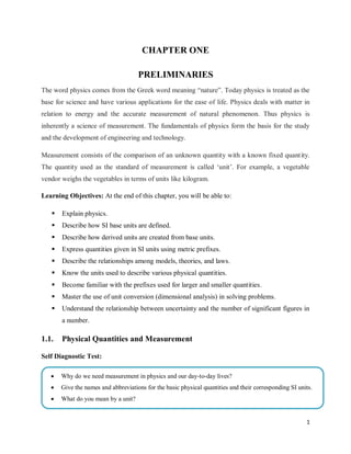 1
CHAPTER ONE
PRELIMINARIES
The word physics comes from the Greek word meaning ―nature‖. Today physics is treated as the
base for science and have various applications for the ease of life. Physics deals with matter in
relation to energy and the accurate measurement of natural phenomenon. Thus physics is
inherently a science of measurement. The fundamentals of physics form the basis for the study
and the development of engineering and technology.
Measurement consists of the comparison of an unknown quantity with a known fixed quantity.
The quantity used as the standard of measurement is called ‗unit‘. For example, a vegetable
vendor weighs the vegetables in terms of units like kilogram.
Learning Objectives: At the end of this chapter, you will be able to:
 Explain physics.
 Describe how SI base units are defined.
 Describe how derived units are created from base units.
 Express quantities given in SI units using metric prefixes.
 Describe the relationships among models, theories, and laws.
 Know the units used to describe various physical quantities.
 Become familiar with the prefixes used for larger and smaller quantities.
 Master the use of unit conversion (dimensional analysis) in solving problems.
 Understand the relationship between uncertainty and the number of significant figures in
a number.
1.1. Physical Quantities and Measurement
Self Diagnostic Test:
 Why do we need measurement in physics and our day-to-day lives?
 Give the names and abbreviations for the basic physical quantities and their corresponding SI units.
 What do you mean by a unit?
 