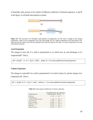 84
A bimetallic strip consists of two metals of different coefficients of thermal expansion, A and B
in the figure. It will bend when heated or cooled.
Figure 4.3: The curvature of a bimetallic strip depends on temperature. (a) The strip is straight at the starting
temperature, where its two components have the same length. (b) At a higher temperature, this strip bends to the
right, because the metal on the left has expanded more than the metal on the right. At a lower temperature, the strip
would bend to the left.
Areal Expansion
The change in area of a solid is proportional to its initial area and thechange in its
temperature . That is,
Volume Expansion
The change in volume of a solid is proportional to its initial volume and the change in its
temperature . That is:
Table 4.3: Some typical coefficients of volume expansion
( ) , where is the coefficient of areal expansion.
( ) , where is the coefficient of volume expansion.
 