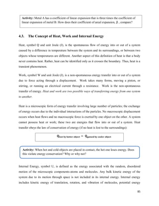 85
4.3. The Concept of Heat, Work and Internal Energy
Heat, symbol Q and unit Joule (J), is the spontaneous flow of energy into or out of a system
caused by a difference in temperature between the system and its surroundings, or between two
objects whose temperatures are different. Another aspect of this definition of heat is that a body
never contains heat. Rather, heat can be identified only as it crosses the boundary. Thus, heat is a
transient phenomenon.
Work, symbol W and unit Joule (J), is a non-spontaneous energy transfer into or out of a system
due to force acting through a displacement. Work takes many forms, moving a piston, or
stirring, or running an electrical current through a resistance. Work is the non-spontaneous
transfer of energy. Heat and work are two possible ways of transferring energy from one system
to another.
Heat is a microscopic form of energy transfer involving large number of particles; the exchange
of energy occurs due to the individual interactions of the particles. No macroscopic displacement
occurs when heat flows and no macroscopic force is exerted by one object on the other. A system
cannot possess heat or work; these two are energies that flow into or out of a system. Heat
transfer obeys the law of conservation of energy (if no heat is lost to the surroundings):
Internal Energy, symbol U, is defined as the energy associated with the random, disordered
motion of the microscopic components-atoms and molecules. Any bulk kinetic energy of the
system due to its motion through space is not included in its internal energy. Internal energy
includes kinetic energy of translation, rotation, and vibration of molecules, potential energy
Activity: Metal A has a coefficient of linear expansion that is three times the coefficient of
linear expansion of metal B. How does their coefficient of areal expansion, , compare?
Activity: When hot and cold objects are placed in contact, the hot one loses energy. Does
this violate energy conservation? Why or why not?
 