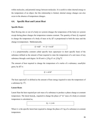 86
within molecules, and potential energy between molecules. It is useful to relate internal energy to
the temperature of an object, but this relationship is limited, internal energy changes can also
occur in the absence of temperature changes.
4.4. Specific Heat and Latent Heat
Specific Heats:
Heat flowing into or out of a body (or system) changes the temperature of the body (or system)
except during phase changes the temperature remains constant. The quantity of heat, Q, required
to change the temperature of a body of mass m by is proportional to both the mass and the
change in temperature. Mathematically,
is a proportionality constant called specific heat capacity(or in short specific heat) of the
substance defined as the amount of heat required to raise the temperature of a unit mass of any
substance through a unit degree. Its SI unit is ⁄ ⁄ 0
C
The amount of heat required to change the temperature of n moles of a substance, usuallyfor
gases, by is :
The heat capacity(C) is defined as the amount of heat energy required to raise the temperature of
a substance by 10
C.
Latent Heats
Latent Heat the heat required per unit mass of a substance to produce a phase change at constant
temperature. The latent heat, required to change the phase of ―m‖ mass of a body at constant
temperature is calculated as,
Where L is the specific latent heat required to change the phase of 1 kg of a substance at constant
temperature.
 