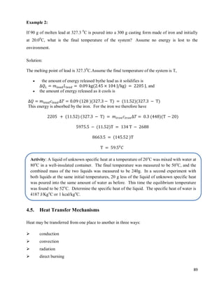 89
Example 2:
If 90 g of molten lead at 327.3 0
C is poured into a 300 g casting form made of iron and initially
at 20.00
C, what is the final temperature of the system? Assume no energy is lost to the
environment.
Solution:
The melting point of lead is 327.30
C.Assume the final temperature of the system is T,
 the amount of energy released bythe lead as it solidifies is
( ) , and
 the amount of energy released as it cools is
( )( ) ( )( )
This energy is absorbed by the iron. For the iron we therefore have
( ) ( ) ( )( )
( )
( )
4.5. Heat Transfer Mechanisms
Heat may be transferred from one place to another in three ways:
 conduction
 convection
 radiation
 direct burning
Activity: A liquid of unknown specific heat at a temperature of 20o
C was mixed with water at
80o
C in a well-insulated container. The final temperature was measured to be 50o
C, and the
combined mass of the two liquids was measured to be 240g. In a second experiment with
both liquids at the same initial temperatures, 20 g less of the liquid of unknown specific heat
was poured into the same amount of water as before. This time the equilibrium temperature
was found to be 52o
C. Determine the specific heat of the liquid. The specific heat of water is
4187 J/Kgo
C or 1 kcal/kgo
C.
 