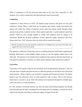 90
Often a combination of all four processes takes place at the same time, especially in a fire
situation. If we wish to contain heat, then these processes must be prevented.
Conduction
Conduction is most obvious in solids. All liquids (except mercury) and gases are very poor
conductors of heat. When a solid heats up, its particles gain kinetic energy and increase the
energy with which they vibrate. Conduction occurs when heat energy travels through a body,
passing from particle to particle as they vibrate against each other. A good conductor must have
particles which are close enough together to collide with sufficient force for energy to be
transferred. Metals are all good conductors of heat especially copper, aluminum and silver,
because they have ―free‖ electrons which are easily able to transfer heat energy.
Fire spread by conduction of heat may occur in a building along the metal beams supporting the
building. Metal doors or door handles subject to heat on one side rapidly conduct heat to the
other side. The presence of an insulator (poor conductor) may trap heat and cause heat build –up
until ignition temperature is reached, e.g. faulty electric blankets under eiderdowns or pillows.
Convection
Convection is the transfer of heat by the movement of the heated particles themselves. This can
only take place in liquids and gases because in solids the particles are not able to move from their
fixed positions. When a liquid or gas is heated, it expands and becomes less dense. The lighter
liquid or gas rises allowing a flow of cooler material to take its place. This in turn becomes
heated and so a current is set up. Heat will continue to be transferred through the available space
in this way until it is evenly distributed.
In a fire situation, convection currents can carry hot gases and burning fragments up through
stairwells and open lift shafts, spreading fire to the upper parts of a building. A current of cool air
replaces the hot gases, providing a continuous supply of oxygen for the fire.
Activity: Explain how fire may spread by conduction in a building from one room to the other and
suggest the ways to prevent its spread.
 