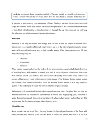 91
A vacuum is an extremely poor conductor of heat. Placing a vacuum between the two walls
keeps the contents hotter than outside air because the presence of the vacuum limits the transfer
of heat. Heat will ultimately be transferred slowly through the cap (for example), but will keep
the substance much hotter than another type of container.
Radiation
Radiation is the way we receive heat energy from the sun. It does not require a medium for its
transmission (i.e. it can travel through empty space) and is in the form of electromagnetic energy
waves which travel in the same way as light or radio waves. When these energy waves fall on a
body, the energy may be:
 absorbed
 transmitted
 reflected
When radiant energy is absorbed the body will rise in temperature. A rack of clothes left in front
of a radiant heater will continue to absorb heat until it reaches ignition temperature. Black and
dull surfaces absorb (and radiate) heat much more efficiently than white shiny surface The
amount of heat energy received decreases with the square of the distance from a radiant source,
for example, if an object is moved to twice the distance from a source, it will only receive a
quarter of the heat energy it would have received at the original distance.
Radiant energy is transmitted through clear materials such as glass. The glass does not heat up.
Radiant heat from the sun may be concentrated by means of a magnifying glass, sufficient to
ignite flammable material. Shiny, silver surfaces will reflect radiant energy and not heat up. This
is the reason for the silver coating on a fire-fighter‘s jacket.
Direct Burning
Some agencies use the term ‗direct burning‘ to describe how physical contact of the flame with
other available fuel spreads a fire. By this form of direct fire spread, the heat of a fire will
Activity: A vacuum flask (sometimes called a Thermos bottle) is a double-wall container
with a vacuum between the two walls. How does the flask keep its contents hotter than the
outside air?
 