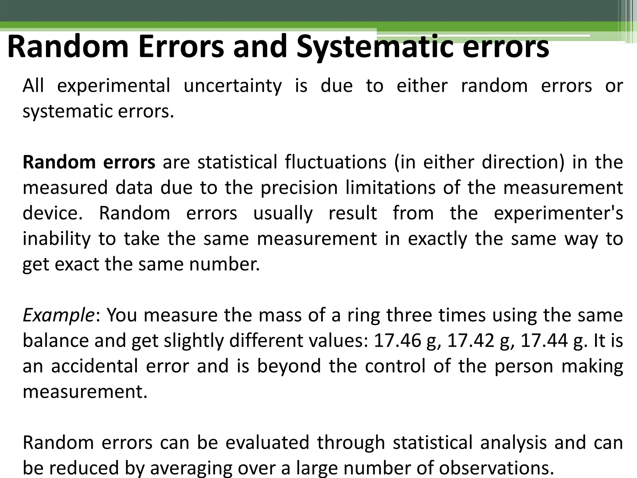 Random Errors and Systematic errors
All experimental uncertainty is due to either random errors or
systematic errors.
Random errors are statistical fluctuations (in either direction) in the
measured data due to the precision limitations of the measurement
device. Random errors usually result from the experimenter's
inability to take the same measurement in exactly the same way to
get exact the same number.
Example: You measure the mass of a ring three times using the same
balance and get slightly different values: 17.46 g, 17.42 g, 17.44 g. It is
an accidental error and is beyond the control of the person making
measurement.
Random errors can be evaluated through statistical analysis and can
be reduced by averaging over a large number of observations.
 
